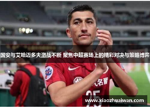 国安与艾哈迈多夫激战不断 聚焦中超赛场上的精彩对决与策略博弈