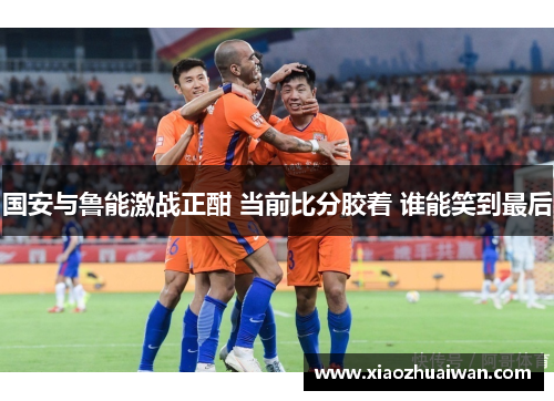 国安与鲁能激战正酣 当前比分胶着 谁能笑到最后