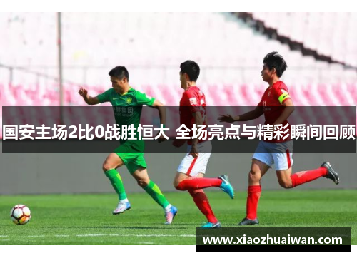 国安主场2比0战胜恒大 全场亮点与精彩瞬间回顾