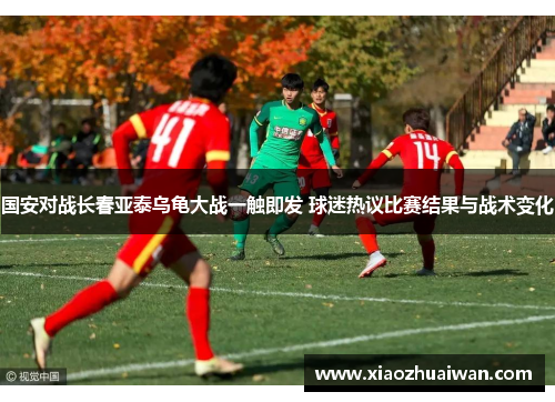 国安对战长春亚泰乌龟大战一触即发 球迷热议比赛结果与战术变化