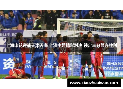 上海申花迎战天津天海 上演中超精彩对决 锁定三分誓夺胜利