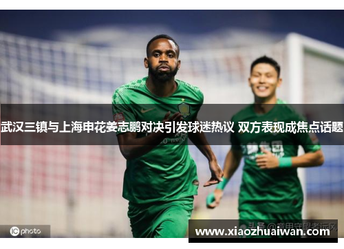 武汉三镇与上海申花姜志鹏对决引发球迷热议 双方表现成焦点话题